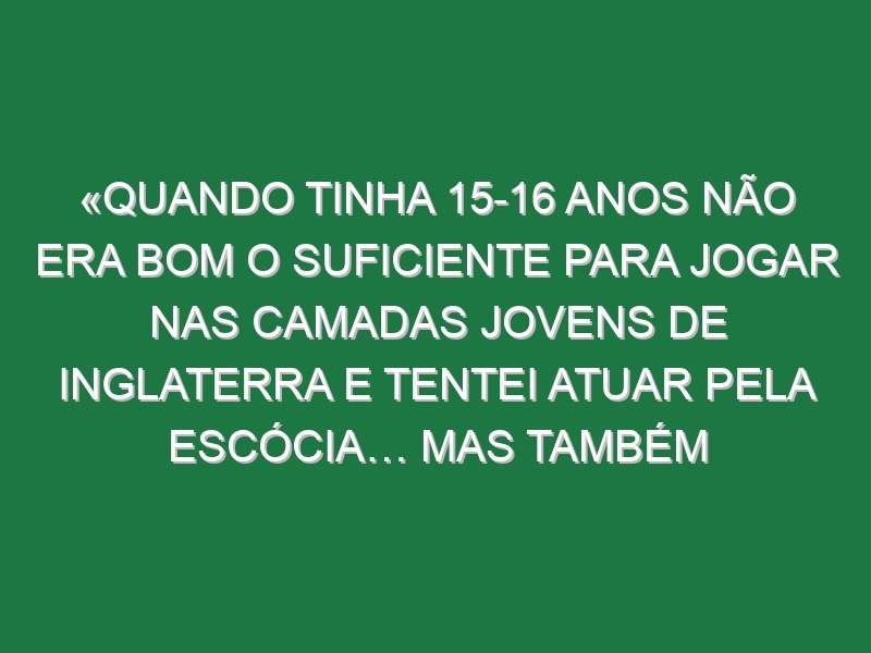 «Quando tinha 15-16 anos não era bom o suficiente para jogar nas camadas jovens de Inglaterra e tentei atuar pela Escócia… mas também não era bom o suficiente para eles»