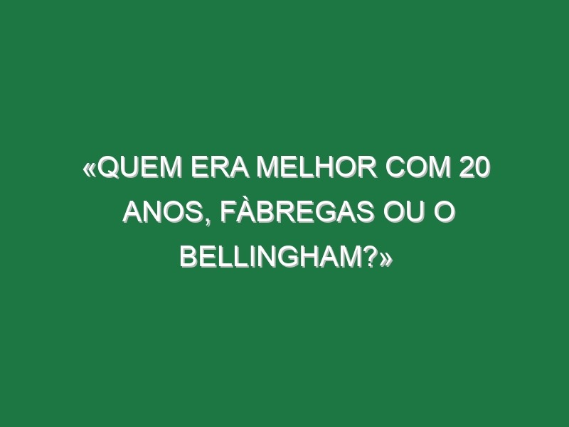 «Quem era melhor com 20 anos, Fàbregas ou o Bellingham?»