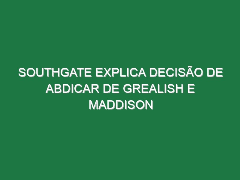 Southgate explica decisão de abdicar de Grealish e Maddison