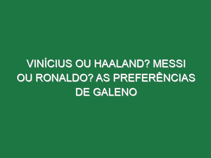 Vinícius ou Haaland? Messi ou Ronaldo? As preferências de Galeno