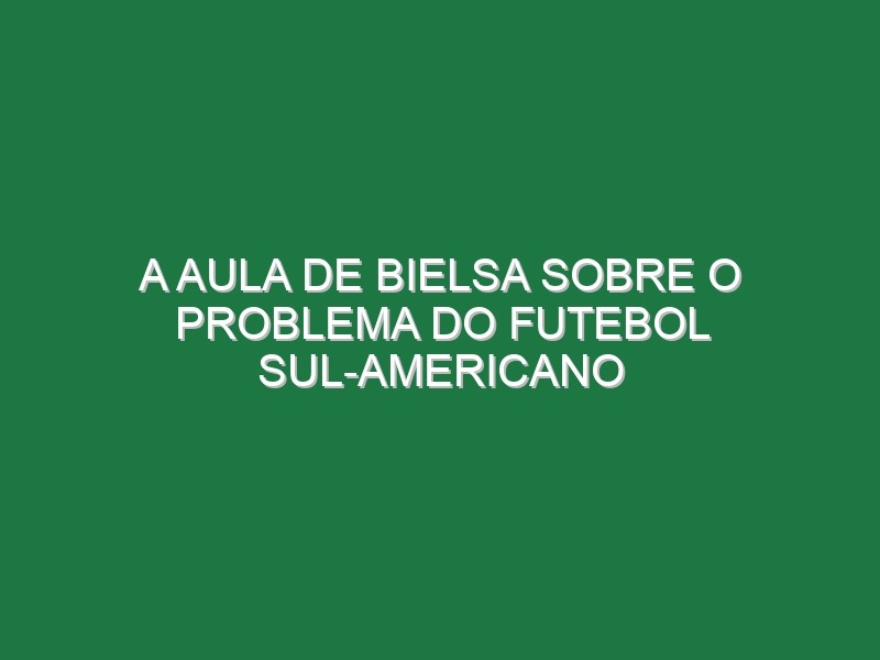 A aula de Bielsa sobre o problema do futebol sul-americano