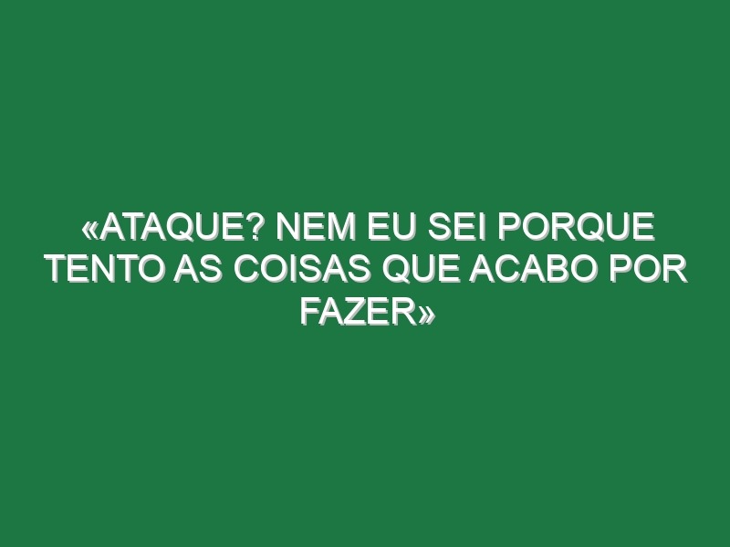 «Ataque? Nem eu sei porque tento as coisas que acabo por fazer»