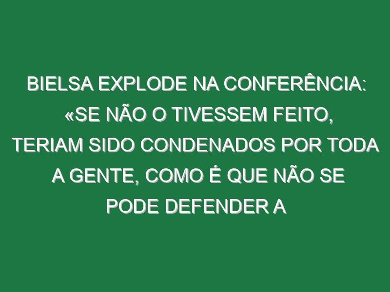 Bielsa explode na Conferência: «Se não o tivessem feito, teriam sido condenados por toda a gente, como é que não se pode defender a mãe, a irmã, o bebé?»