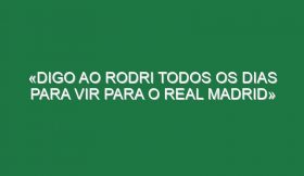 «Digo ao Rodri todos os dias para vir para o Real Madrid»