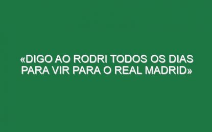 «Digo ao Rodri todos os dias para vir para o Real Madrid»