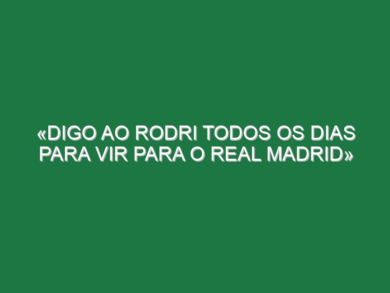 «Digo ao Rodri todos os dias para vir para o Real Madrid»