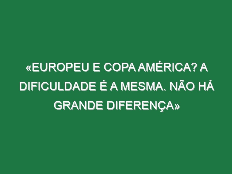 «Europeu e Copa América? A dificuldade é a mesma. Não há grande diferença»