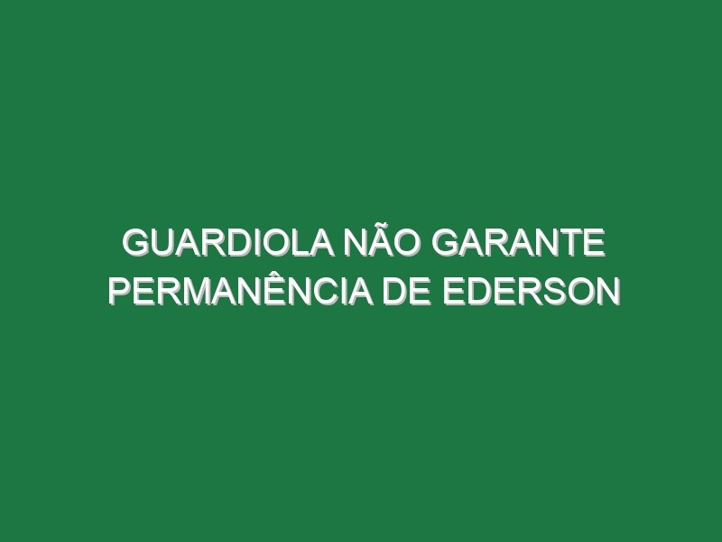 Guardiola não garante permanência de Ederson