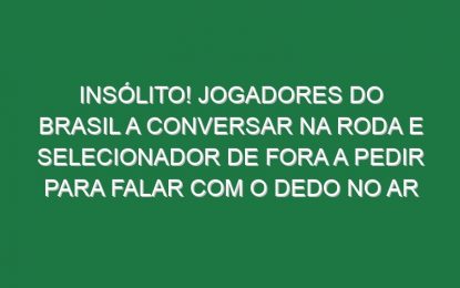 Insólito! Jogadores do Brasil a conversar na roda e selecionador de fora a pedir para falar com o dedo no ar