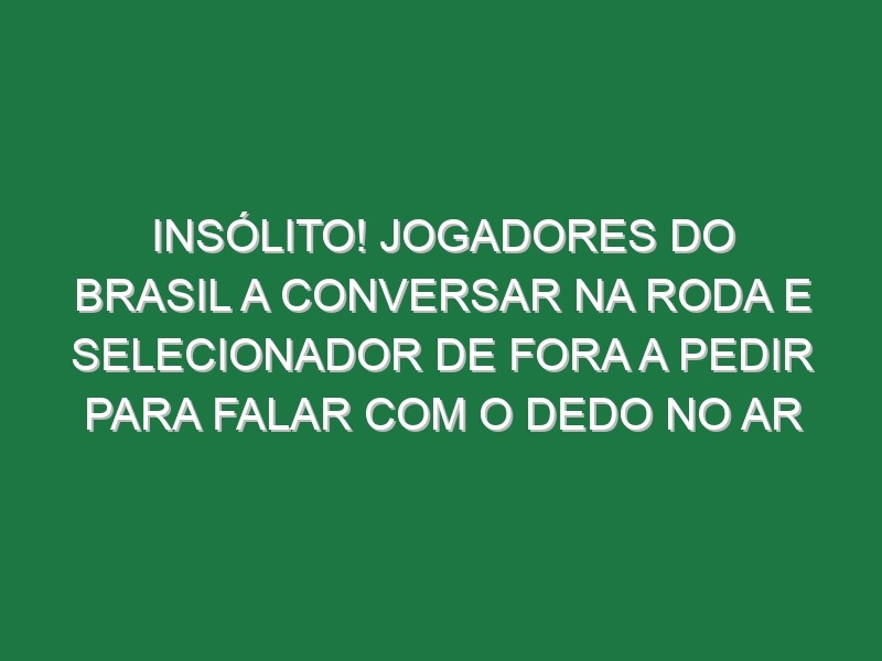 Insólito! Jogadores do Brasil a conversar na roda e selecionador de fora a pedir para falar com o dedo no ar