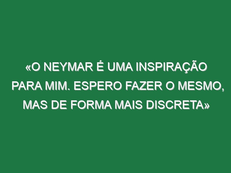 «O Neymar é uma inspiração para mim. Espero fazer o mesmo, mas de forma mais discreta»