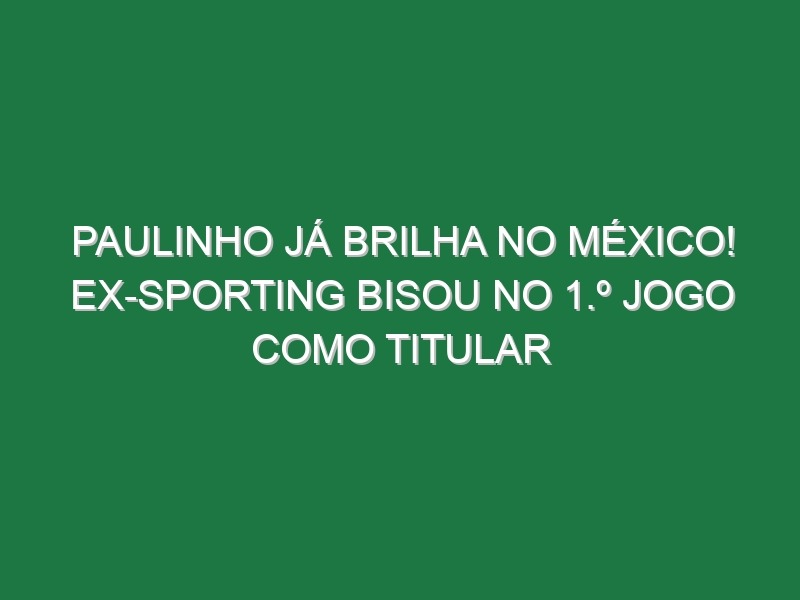 Paulinho já brilha no México! Ex-Sporting bisou no 1.º jogo como titular