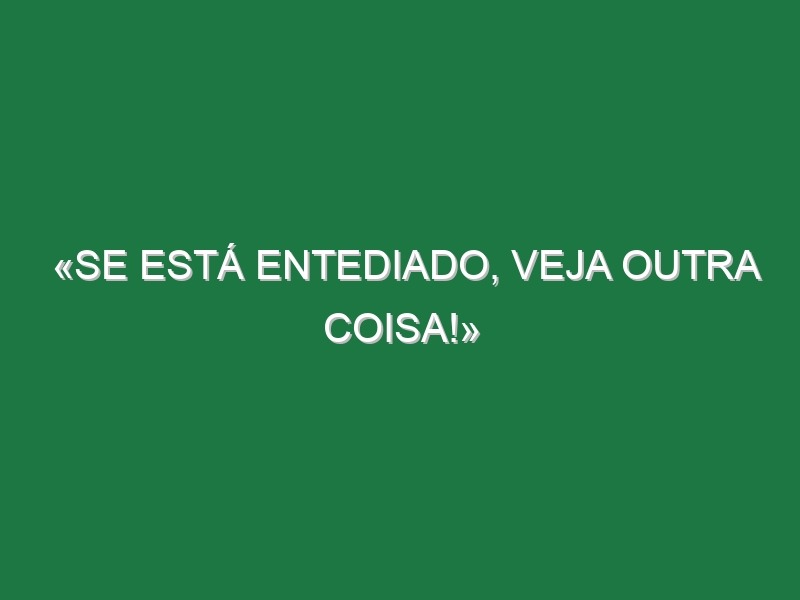 «Se está entediado, veja outra coisa!»