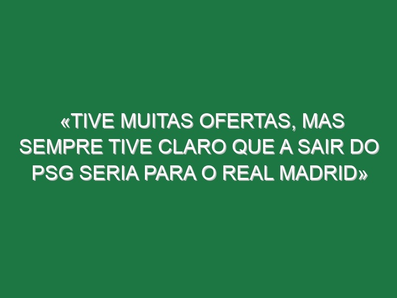 «Tive muitas ofertas, mas sempre tive claro que a sair do PSG seria para o Real Madrid»