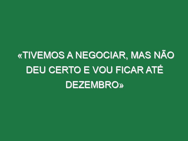 «Tivemos a negociar, mas não deu certo e vou ficar até Dezembro»