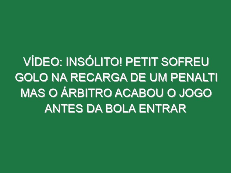 Vídeo: Insólito! Petit sofreu golo na recarga de um penalti mas o árbitro acabou o jogo antes da bola entrar