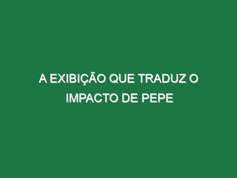 A exibição que traduz o impacto de Pepe