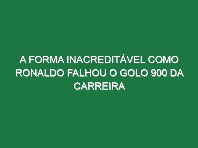 A Forma Inacreditável Como Ronaldo Falhou o Golo 900 Da Carreira