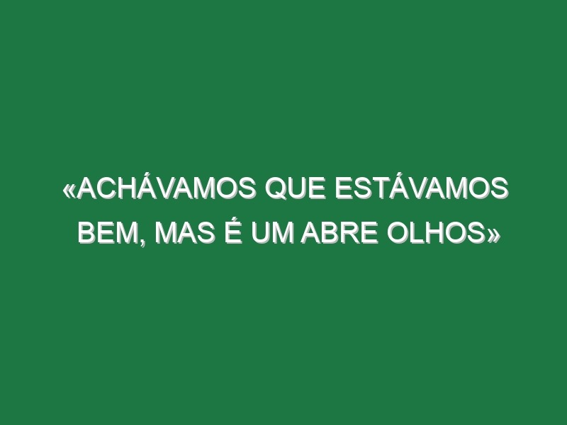 «Achávamos que estávamos bem, mas é um abre olhos»