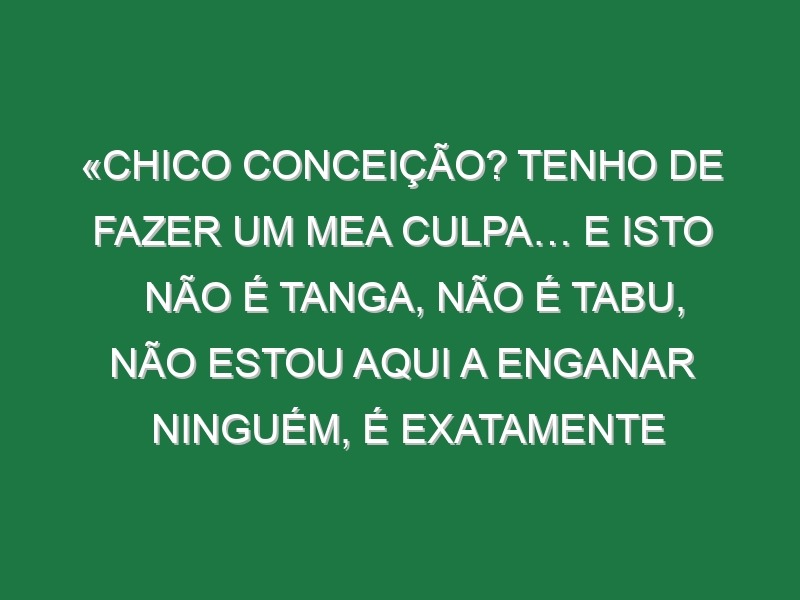 «Chico Conceição? Tenho de fazer um mea culpa… e isto não é tanga, não é tabu, não estou aqui a enganar ninguém, é exatamente assim»