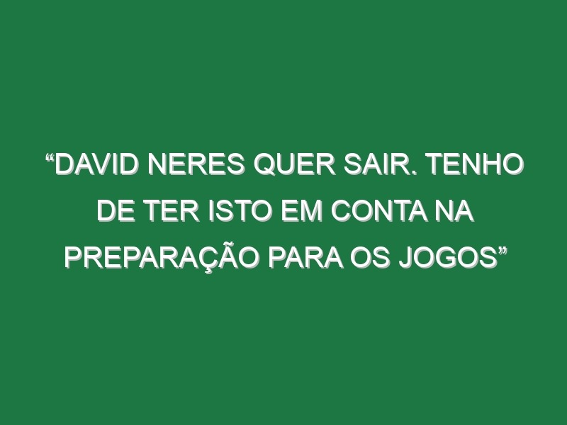 “David Neres quer sair. Tenho de ter isto em conta na preparação para os jogos”