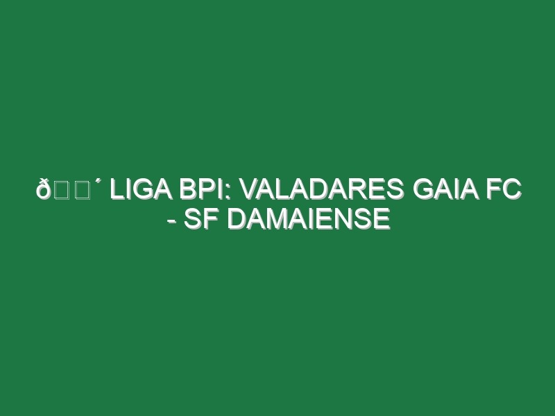 🔴 LIGA BPI: VALADARES GAIA FC – SF DAMAIENSE