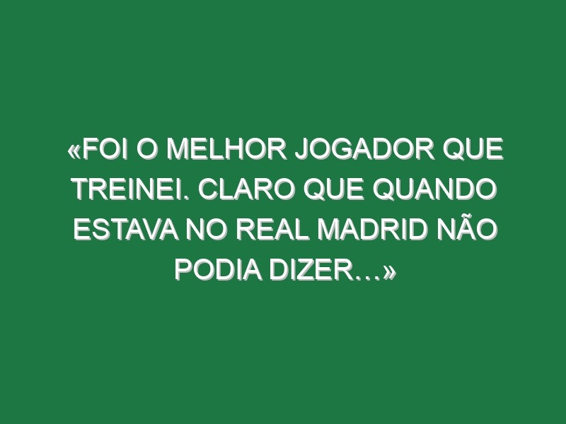 «Foi o melhor jogador que treinei. Claro que quando estava no Real Madrid não podia dizer…»