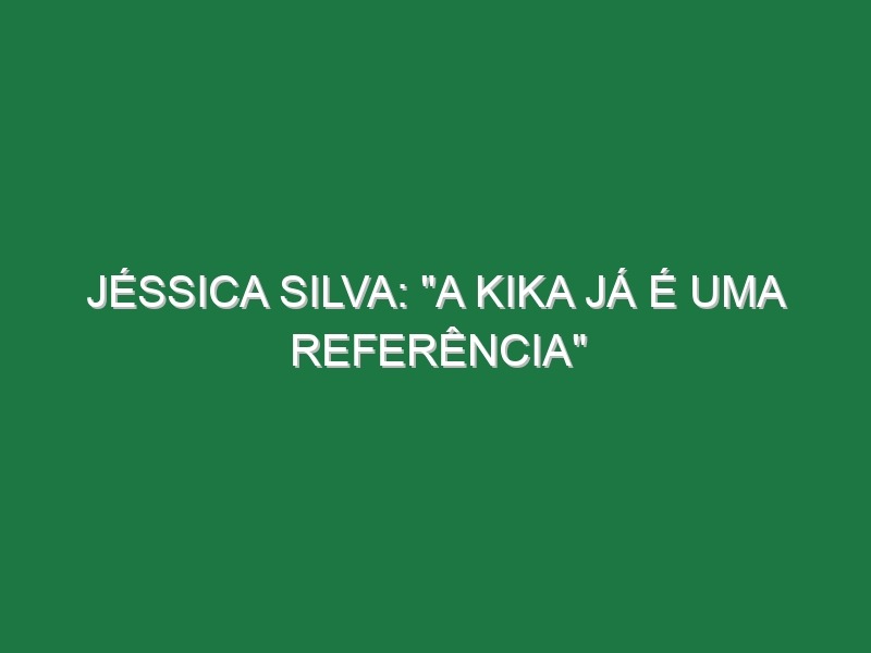 JÉSSICA SILVA: “A Kika já é uma referência”