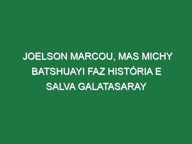 Joelson marcou, mas Michy Batshuayi faz história e salva Galatasaray