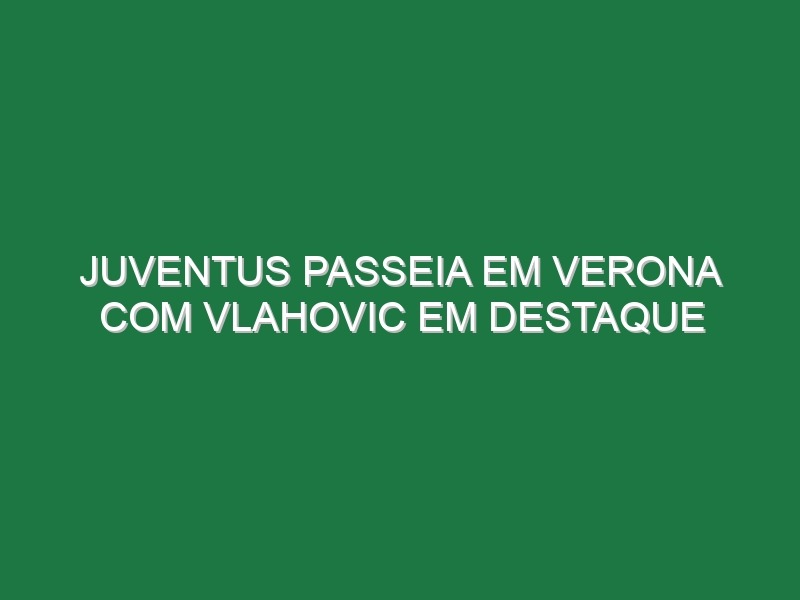 Juventus passeia em Verona com Vlahovic em destaque