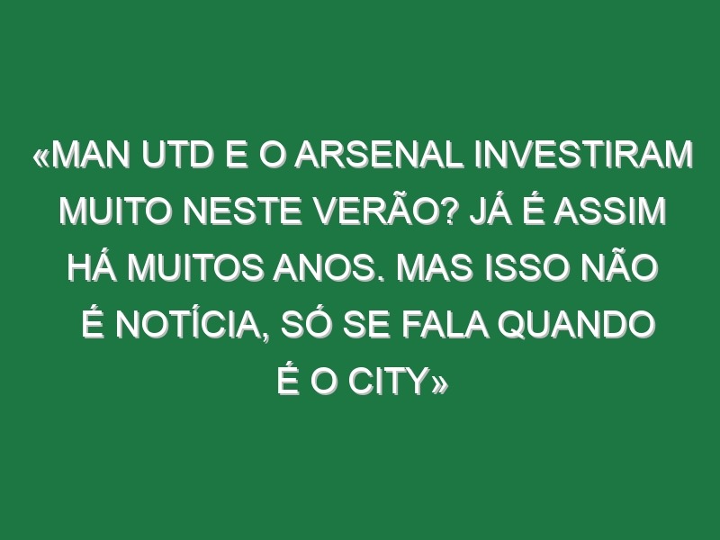 «Man Utd e o Arsenal investiram muito neste Verão? Já é assim há muitos anos. Mas isso não é notícia, só se fala quando é o City»