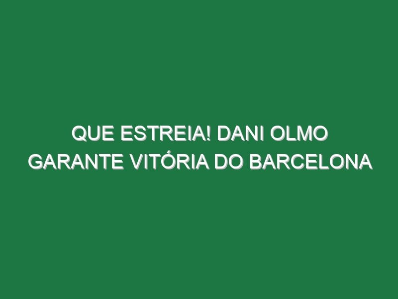 Que estreia! Dani Olmo garante vitória do Barcelona