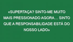 «Supertaça? Sinto-me muito mais pressionado agora… Sinto que a responsabilidade está do nosso lado»