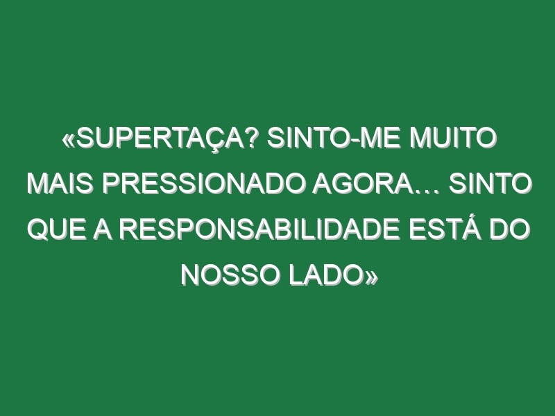 «Supertaça? Sinto-me muito mais pressionado agora… Sinto que a responsabilidade está do nosso lado»