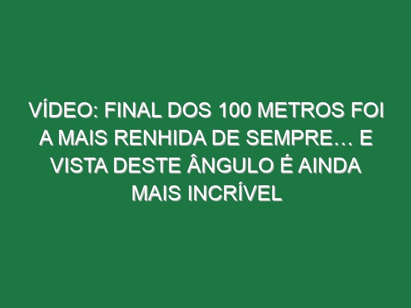 Vídeo: Final dos 100 metros foi a mais renhida de sempre… e vista deste ângulo é ainda mais incrível