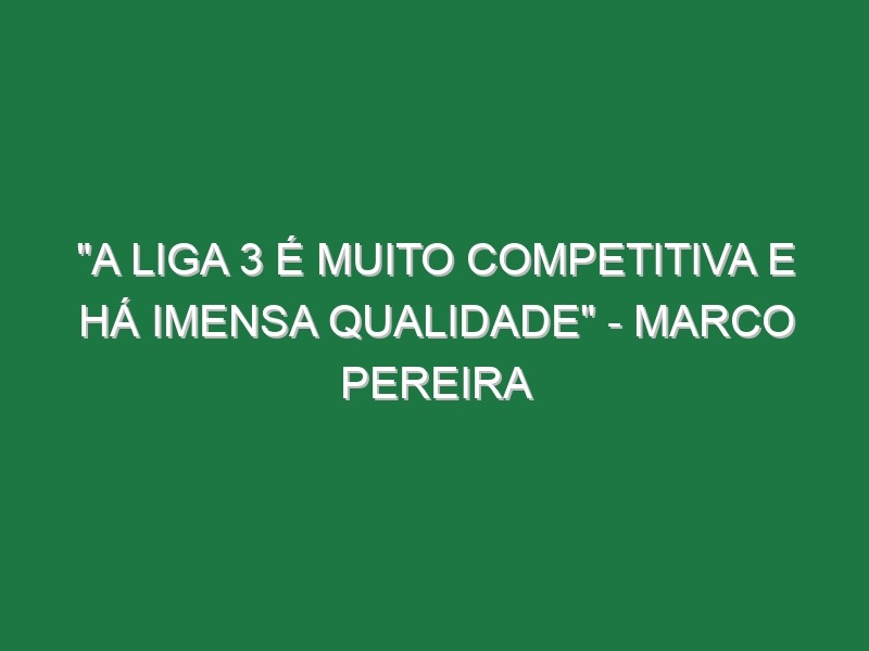 “A Liga 3 é muito competitiva e há imensa qualidade” – Marco Pereira