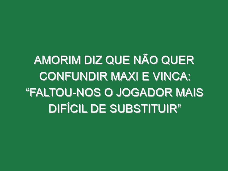 Amorim diz que não quer confundir Maxi e vinca: “Faltou-nos o jogador mais difícil de substituir”