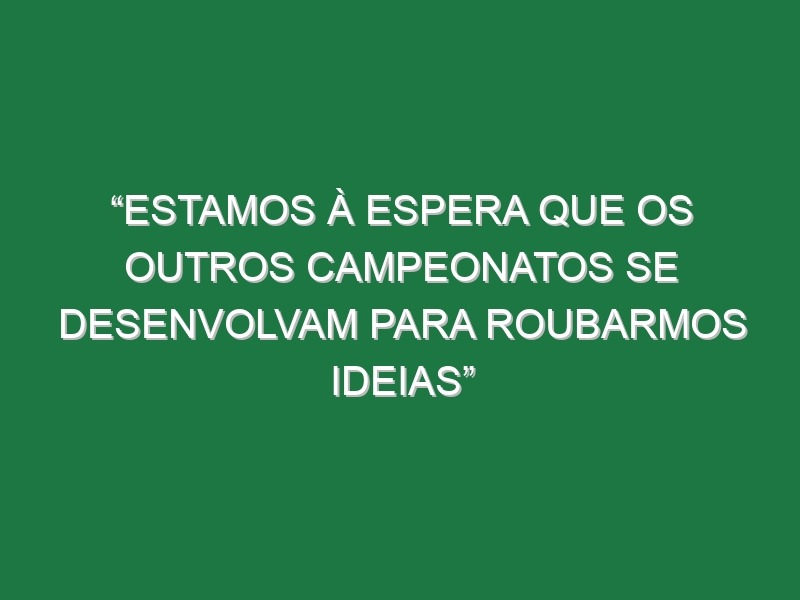 “Estamos à espera que os outros campeonatos se desenvolvam para roubarmos ideias”