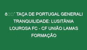 🔴 TAÇA DE PORTUGAL GENERALI TRANQUILIDADE: LUSITÂNIA LOUROSA FC – CF UNIÃO LAMAS FORMAÇÃO