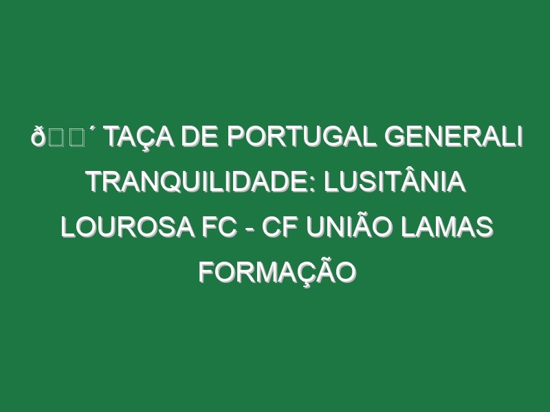 🔴 TAÇA DE PORTUGAL GENERALI TRANQUILIDADE: LUSITÂNIA LOUROSA FC – CF UNIÃO LAMAS FORMAÇÃO