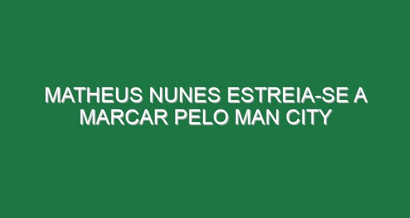 Matheus Nunes estreia-se a marcar pelo Man City