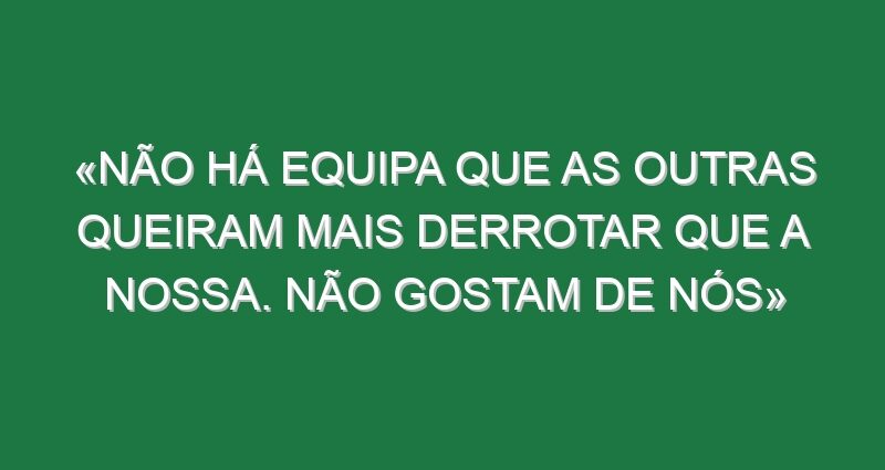 «Não há equipa que as outras queiram mais derrotar que a nossa. Não gostam de nós»