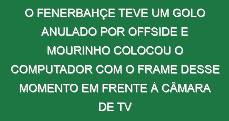 O Fenerbahçe teve um golo anulado por offside e Mourinho colocou o computador com o frame desse momento em frente à câmara de TV