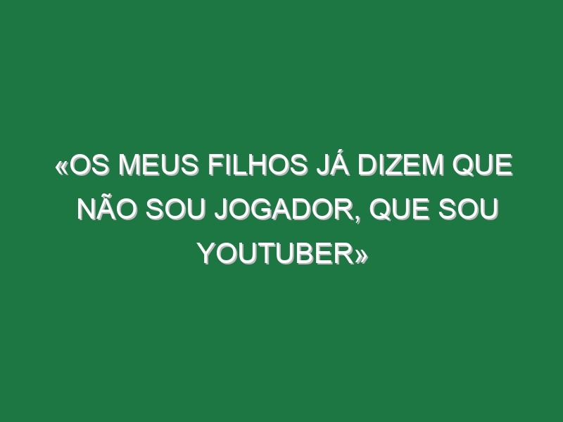 «Os meus filhos já dizem que não sou jogador, que sou youtuber»