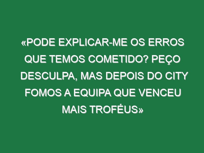 «Pode explicar-me os erros que temos cometido? Peço desculpa, mas depois do City fomos a equipa que venceu mais troféus»