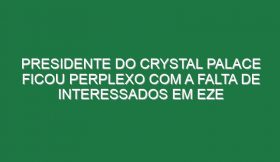 Presidente do Crystal Palace ficou perplexo com a falta de interessados em Eze