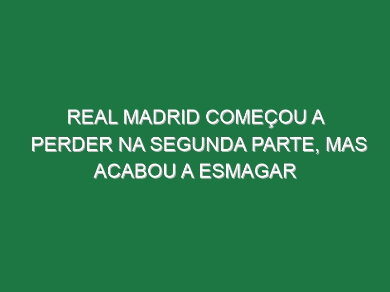 Real Madrid começou a perder na segunda parte, mas acabou a esmagar