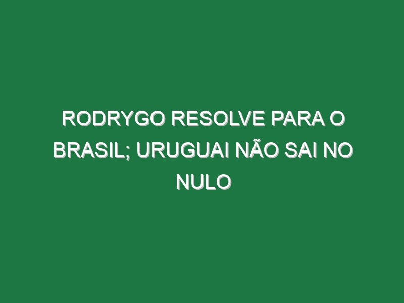 Rodrygo resolve para o Brasil; Uruguai não sai no nulo