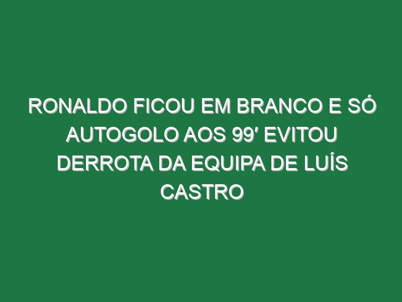 Ronaldo ficou em branco e só autogolo aos 99′ evitou derrota da equipa de Luís Castro