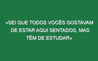 «Sei que todos vocês gostavam de estar aqui sentados, mas têm de estudar»